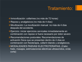 Tratamiento:
Inmovilización: collarines (no más de 72 horas)
Reposo y analgésicos (no más de 4 días)
Movilización: La movilización manual no más de 4 días
después del accidente.
Ejercicio: iniciar ejercicios cervicales inmediatamente en
combinación con reposo si fuera necesario por dolor severo
Recomendaciones posturales: Recomendaciones de
activación física que se presentan dentro de 4 días en
combinación con fisioterapia, collarín blando y analgésicos.
MODALIDADES PASIVAS/ ELECTROTERAPIAS. (Calor,
hielo, masajes, estimulaciones eléctricas ultrasonidos, onda
corta)
 