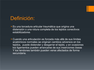 Definición:
 Es una torcedura articular traumática que origina una
distensión o una rotura completa de los tejidos conectivos
estabilizadores
 Cuando una articulación es forzada más allá de sus límites
anatómicos normales se originan cambios adversos en los
tejidos, puede distender y desgarrar el tejido, y en ocasiones
los ligamentos pueden arrancarse de sus inserciones óseas
Y los tendones también pueden verse afectados de forma
secundaria.
 