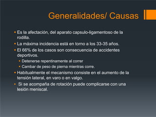 Generalidades/ Causas
 Es la afectación, del aparato capsulo-ligamentoso de la
rodilla.
 La máxima incidencia está en torno a los 33-35 años.
 El 66% de los casos son consecuencia de accidentes
deportivos.
 Detenerse repentinamente al correr
 Cambar de peso de pierna mientras corre.
 Habitualmente el mecanismo consiste en el aumento de la
tensión lateral, en varo o en valgo.
 Si se acompaña de rotación puede complicarse con una
lesión meniscal.
 