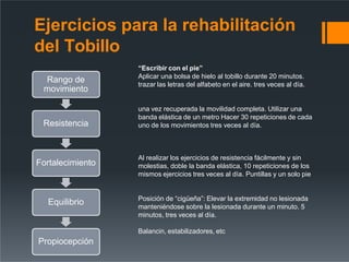 “Escribir con el pie”
Aplicar una bolsa de hielo al tobillo durante 20 minutos.
trazar las letras del alfabeto en el aire. tres veces al día.
una vez recuperada la movilidad completa. Utilizar una
banda elástica de un metro Hacer 30 repeticiones de cada
uno de los movimientos tres veces al día.
Al realizar los ejercicios de resistencia fácilmente y sin
molestias, doble la banda elástica, 10 repeticiones de los
mismos ejercicios tres veces al día. Puntillas y un solo pie
Posición de “cigüeña”: Elevar la extremidad no lesionada
manteniéndose sobre la lesionada durante un minuto. 5
minutos, tres veces al día.
Balancin, estabilizadores, etc
Ejercicios para la rehabilitación
del Tobillo
Rango de
movimiento
Resistencia
Fortalecimiento
Equilibrio
Propiocepción
 