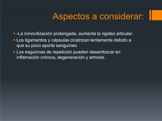 Aspectos a considerar:
 -La inmovilización prolongada, aumenta la rigidez articular.
 Los ligamentos y cápsulas cicatrizan lentamente debido a
que su poco aporte sanguíneo
 Los esguinces de repetición pueden desembocar en
inflamación crónica, degeneración y artrosis.
 