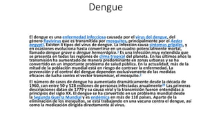 Dengue
El dengue es una enfermedad infecciosa causada por el virus del dengue, del
género flavivirus que es transmitida por mosquitos, principalmente por el Aedes
aegypti. Existen 4 tipos del virus de dengue. La infección causa síntomas gripales, y
en ocasiones evoluciona hasta convertirse en un cuadro potencialmente mortal,
llamado dengue grave o dengue hemorrágico.1​ Es una infección muy extendida que
se presenta en todas las regiones de clima tropical del planeta. En los últimos años la
transmisión ha aumentado de manera predominante en zonas urbanas y se ha
convertido en un importante problema de salud pública. En la actualidad, más de la
mitad de la población mundial está en riesgo de contraer la enfermedad. La
prevención y el control del dengue dependen exclusivamente de las medidas
eficaces de lucha contra el vector transmisor, el mosquito.2
El número de casos de dengue ha aumentado dramáticamente desde la década de
1960, con entre 50 y 528 millones de personas infectadas anualmente34​ Las primeras
descripciones datan de 1779 y su causa viral y la transmisión fueron entendidas a
principios del siglo XX. El dengue se ha convertido en un problema mundial desde
la Segunda Guerra Mundial y es endémica en más de 110 países. Aparte de la
eliminación de los mosquitos, se está trabajando en una vacuna contra el dengue, así
como la medicación dirigida directamente al virus.
 