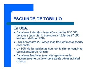 ESGUINCE DE TOBILLO

En USA:
 Esguinces Laterales (Inversión) ocurren 1/10.000
 personas cada día, lo que suma un total de 27.000
 lesiones al día en USA
 La lesión ocurre 2-3 veces más frecuente en el tobillo
 dominante.
 Un 50% de los pacientes que han tenido un esguince
 de tobillo pueden reincidir
 Esguinces Mediales (eversión) generan más
 frecuentemente un dolor persistente o inestabilidad
 crónica
 