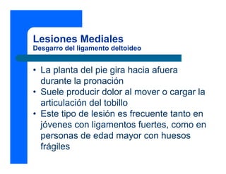 Lesiones Mediales
Desgarro del ligamento deltoideo


• La planta del pie gira hacia afuera
  durante la pronación
• Suele producir dolor al mover o cargar la
  articulación del tobillo
• Este tipo de lesión es frecuente tanto en
  jóvenes con ligamentos fuertes, como en
  personas de edad mayor con huesos
  frágiles
 