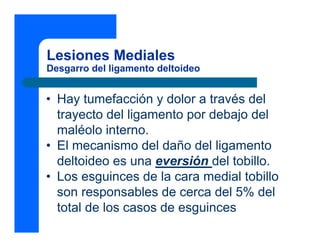 Lesiones Mediales
Desgarro del ligamento deltoideo


• Hay tumefacción y dolor a través del
  trayecto del ligamento por debajo del
  maléolo interno.
• El mecanismo del daño del ligamento
  deltoideo es una eversión del tobillo.
• Los esguinces de la cara medial tobillo
  son responsables de cerca del 5% del
  total de los casos de esguinces
 