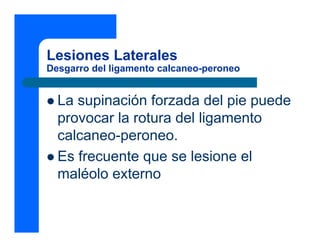 Lesiones Laterales
Desgarro del ligamento calcaneo-peroneo


  La supinación forzada del pie puede
  provocar la rotura del ligamento
  calcaneo-peroneo.
  Es frecuente que se lesione el
  maléolo externo
 