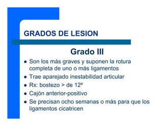 GRADOS DE LESION

               Grado III
 Son los más graves y suponen la rotura
 completa de uno o más ligamentos
 Trae aparejado inestabilidad articular
 Rx: bostezo > de 12º
 Cajón anterior-positivo
 Se precisan ocho semanas o más para que los
 ligamentos cicatricen
 