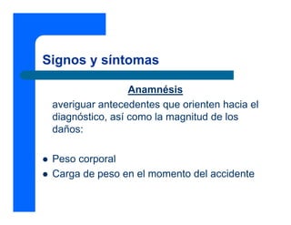 Signos y síntomas

                  Anamnésis
 averiguar antecedentes que orienten hacia el
 diagnóstico, así como la magnitud de los
 daños:

 Peso corporal
 Carga de peso en el momento del accidente
 