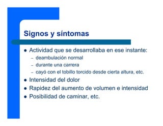 Signos y síntomas

 Actividad que se desarrollaba en ese instante:
 –   deambulación normal
 –   durante una carrera
 –   cayó con el tobillo torcido desde cierta altura, etc.
 Intensidad del dolor
 Rapidez del aumento de volumen e intensidad
 Posibilidad de caminar, etc.
 