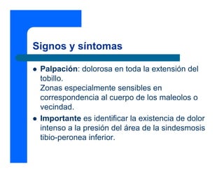 Signos y síntomas

 Palpación: dolorosa en toda la extensión del
 tobillo.
 Zonas especialmente sensibles en
 correspondencia al cuerpo de los maleolos o
 vecindad.
 Importante es identificar la existencia de dolor
 intenso a la presión del área de la sindesmosis
 tibio-peronea inferior.
 