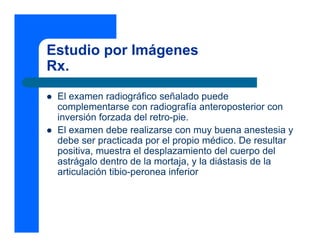 Estudio por Imágenes
Rx.
 El examen radiográfico señalado puede
 complementarse con radiografía anteroposterior con
 inversión forzada del retro-pie.
 El examen debe realizarse con muy buena anestesia y
 debe ser practicada por el propio médico. De resultar
 positiva, muestra el desplazamiento del cuerpo del
 astrágalo dentro de la mortaja, y la diástasis de la
 articulación tibio-peronea inferior
 