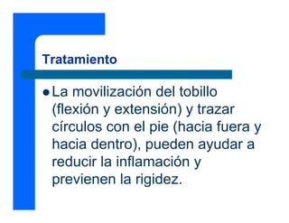 Tratamiento

 La movilización del tobillo
 (flexión y extensión) y trazar
 círculos con el pie (hacia fuera y
 hacia dentro), pueden ayudar a
 reducir la inflamación y
 previenen la rigidez.
 