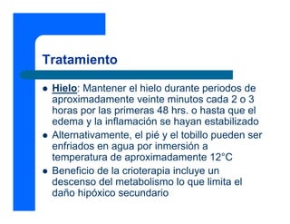 Tratamiento

 Hielo: Mantener el hielo durante periodos de
 aproximadamente veinte minutos cada 2 o 3
 horas por las primeras 48 hrs. o hasta que el
 edema y la inflamación se hayan estabilizado
 Alternativamente, el pié y el tobillo pueden ser
 enfriados en agua por inmersión a
 temperatura de aproximadamente 12°C
 Beneficio de la crioterapia incluye un
 descenso del metabolismo lo que limita el
 daño hipóxico secundario
 