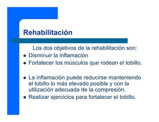Rehabilitación

  Los dos objetivos de la rehabilitación son:
 Disminuir la inflamación
 Fortalecer los músculos que rodean el tobillo.

 La inflamación puede reducirse manteniendo
 el tobillo lo más elevado posible y con la
 utilización adecuada de la compresión.
 Realizar ejercicios para fortalecer el tobillo.
 
