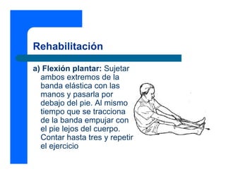 Rehabilitación

a) Flexión plantar: Sujetar
  ambos extremos de la
  banda elástica con las
  manos y pasarla por
  debajo del pie. Al mismo
  tiempo que se tracciona
  de la banda empujar con
  el pie lejos del cuerpo.
  Contar hasta tres y repetir
  el ejercicio
 