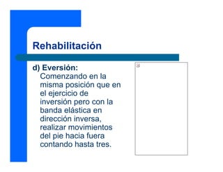 Rehabilitación

d) Eversión:
  Comenzando en la
  misma posición que en
  el ejercicio de
  inversión pero con la
  banda elástica en
  dirección inversa,
  realizar movimientos
  del pie hacia fuera
  contando hasta tres.
 