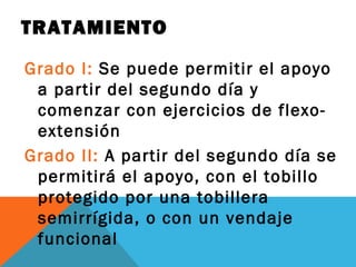 TRATAMIENTO 
Grado I: Se puede permitir el apoyo 
a partir del segundo día y 
comenzar con ejercicios de flexo-extensión 
Grado II: A partir del segundo día se 
permitirá el apoyo, con el tobillo 
protegido por una tobillera 
semirrígida, o con un vendaje 
funcional 
 