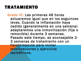 TRATAMIENTO 
Grado III: Las primeras 48 horas 
actuaremos igual que en los esguinces 
leves. Cuando la inflamación haya 
cedido (generalmente en una semana) 
adaptaremos una inmovilización (fija o 
removible) durante 3 semanas. 
Pasado este tiempo, es aconsejable 2- 
3 semanas de tratamiento con un 
fisioterapeuta para iniciar 
movilizaciones y ejercicios 
isométricos. 

