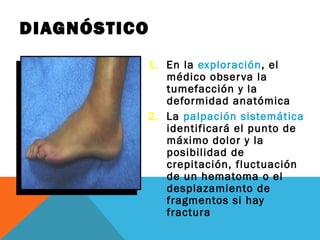 DIAGNÓSTICO 
1. En la exploración, el 
médico observa la 
tumefacción y la 
deformidad anatómica 
2. La palpación sistemática 
identificará el punto de 
máximo dolor y la 
posibilidad de 
crepitación, fluctuación 
de un hematoma o el 
desplazamiento de 
fragmentos si hay 
fractura 
 