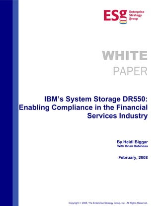 WHITE
                                            PAPER

       IBM’s System Storage DR550:
Enabling Compliance in the Financial
                  Services Industry


                                                         By Heidi Biggar
                                                          With Brian Babineau


                                                           February, 2008




             Copyright   2008, The Enterprise Strategy Group, Inc. All Rights Reserved.
 