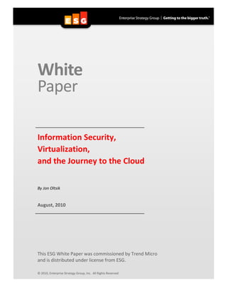 White
Paper

Information Security,
Virtualization,
and the Journey to the Cloud

By Jon Oltsik


August, 2010




This ESG White Paper was commissioned by Trend Micro
and is distributed under license from ESG.

© 2010, Enterprise Strategy Group, Inc. All Rights Reserved
 