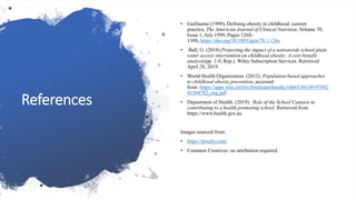 References
• Guillaume (1999), Defining obesity in childhood: current
practice, The American Journal of Clinical Nutrition, Volume 70,
Issue 1, July 1999, Pages 126S–
130S, https://doi.org/10.1093/ajcn/70.1.126s
• Ball, G. (2018).Projecting the impact of a nationwide school plain
water access intervention on childhood obesity: A cost-benefit
analysis(pp. 1-9, Rep.). Wiley Subscription Services. Retrieved
April 28, 2019. ​​​​​​​
• World Health Organization. (2012). Population-based approaches
to childhood obesity prevention, accessed
from :https://apps.who.int/iris/bitstream/handle/10665/80149/97892
41504782_eng.pdf
• Department of Health. (2019). Role of the School Canteen in
contributing to a health promoting school. Retrieved from
https://www.health.gov.au
Images sourced from:
• https://pixaby.com/
• Common Creatives: no attribution required.
 
