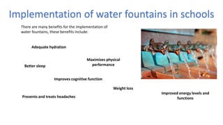 Implementation of water fountains in schools
Adequate hydration
Improves cognitive function
Maximizes physical
performance
Improved energy levels and
functionsPrevents and treats headaches
Weight loss
Better sleep
There are many benefits for the implementation of
water fountains, these benefits include:
 