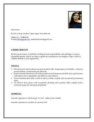 Esha Arora
B-1/26 A, Kiran Garden, Uttam nagar, New Delhi -59
Mobile No: - 7838002724
E-mail 07esha@gmail.com , akanksha29.arora@gmail.com
CARRIER OBJECTIVE
By sheer perseverance, I would like to lookup increase responsibilities and challenges to secure a
responsible position where I can make a significant contribution to my employer. Hope I will be a
valuable addition to your organization.
PROFILE
• Self-motivated, hardworking and goal-oriented with a high degree of flexibility, creativity,
resourcefulness, commitment and optimism
• Result oriented individual with strong analytical and interpersonal skills and a quick learner
with high levels of adaptability and ability to take initiative.
• Good communication skills, verbal as well as written coupled with exceptional presentation
skills.
• An effective team player with exceptional planning and execution skills coupled with a
systematic approach and quick adaptability
EXPERIENCE
3-month experience in Ms.Konzept Pvt.Ltd , Kalka ji (New Delhi)
4-month experience in sardana art center pvt.ltd
 