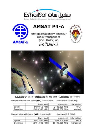 AMSAT P4-A
First geostationary amateur
radio transponder
(incl. DATV) on
Es’hail-2
Launch: Q4 2018 – Position: 26 deg East – Lifetime: 15+ years
Frequencies narrow band (NB) transponder (bandwidth 250 kHz):
lower end upper end polarisation
Uplink 2400.050 MHz 2400.300 MHz RHCP
Downlink 10489.550 MHz 10489.800 MHz vertical
Frequencies wide band (WB) transponder (bandwidth 8 MHz):
lower end upper end polarisation
Uplink 2401.500 MHz 2409.500 MHz RHCP
Downlink 10491.000 MHz 10499.000 MHz horizontal
 