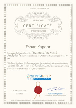 Authorized Signatory
OF PARTICIPATION
C E R T I F I C AT E
WisdomToolz
Issued on
20 - February- 2018
has successfully completed the “Business Analysis &
Analytics”Simulation conducted by WisdomToolz Learning Solutions Pvt
Ltd.
This 2 day Simulated WarRoom provided the participant with opportunities to
Learn, Experiment & Understandthe nuances of making
Business decisions from an analytical perspective.
WQSIEMENS2706
Eshan Kapoor
 