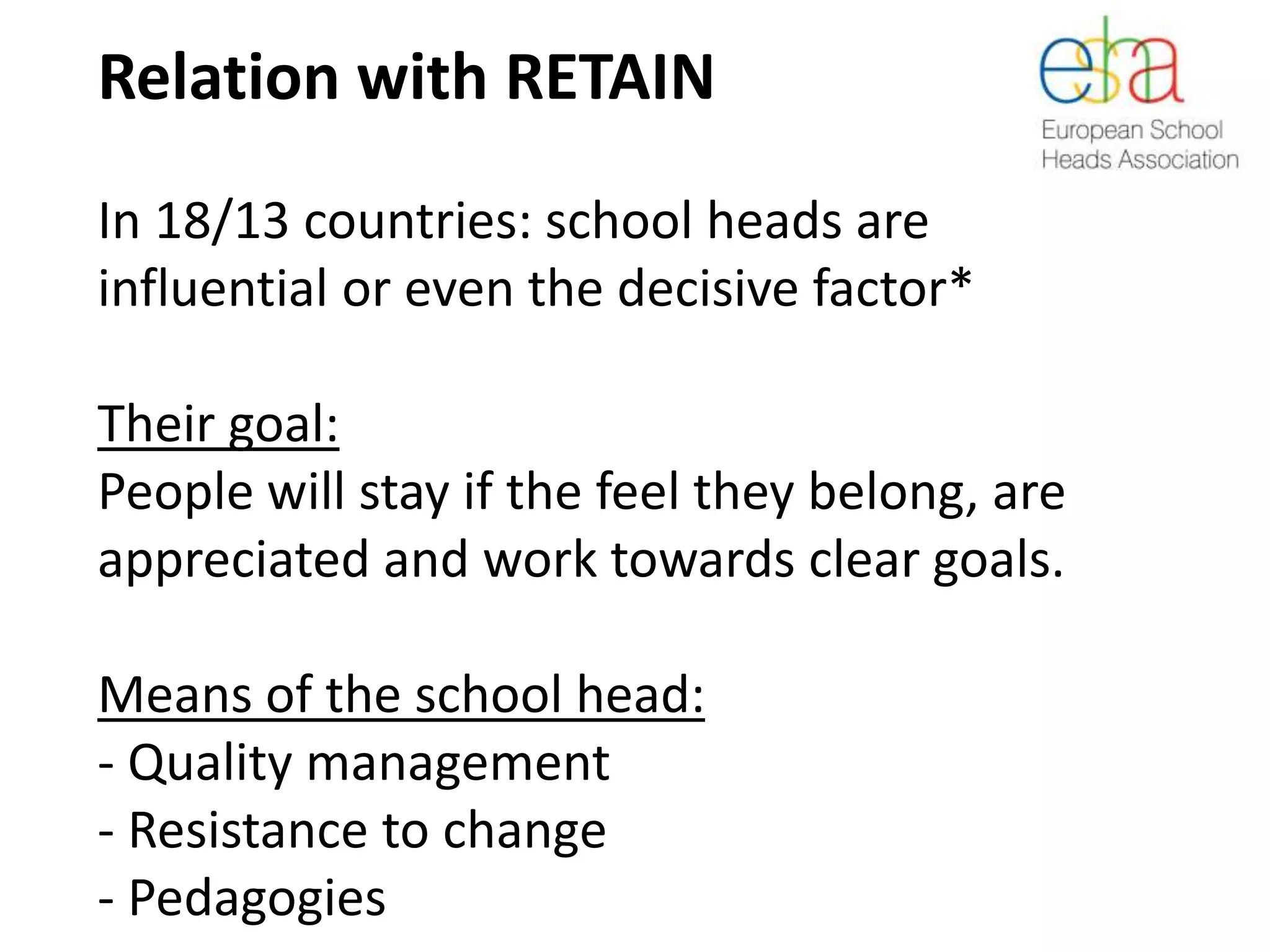 Relation with RETAIN
In 18/13 countries: school heads are
influential or even the decisive factor*
Their goal:
People will stay if the feel they belong, are
appreciated and work towards clear goals.
Means of the school head:
- Quality management
- Resistance to change
- Pedagogies
 