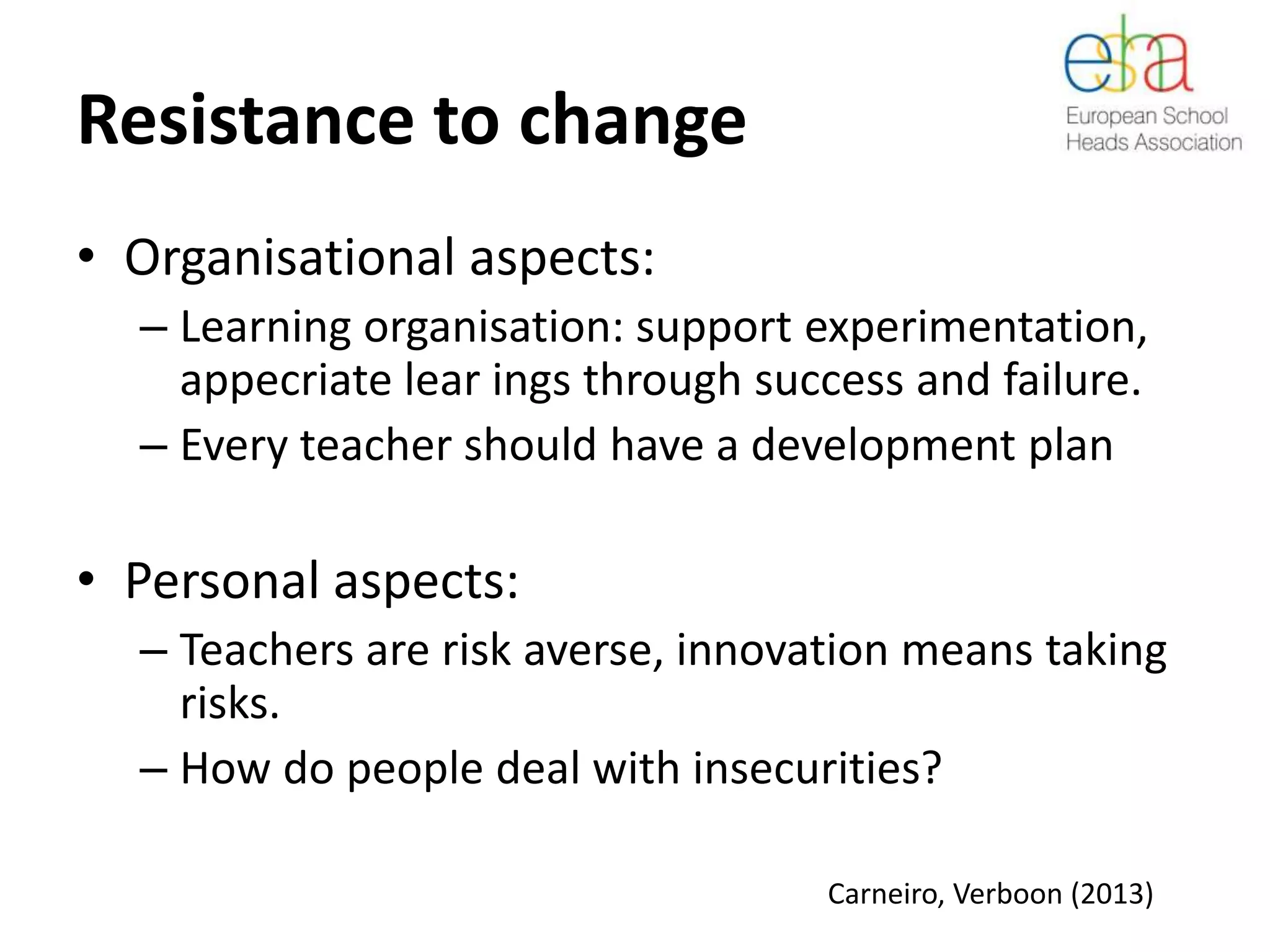 Resistance to change
• Organisational aspects:
– Learning organisation: support experimentation,
appecriate lear ings through success and failure.
– Every teacher should have a development plan
• Personal aspects:
– Teachers are risk averse, innovation means taking
risks.
– How do people deal with insecurities?
Carneiro, Verboon (2013)
 