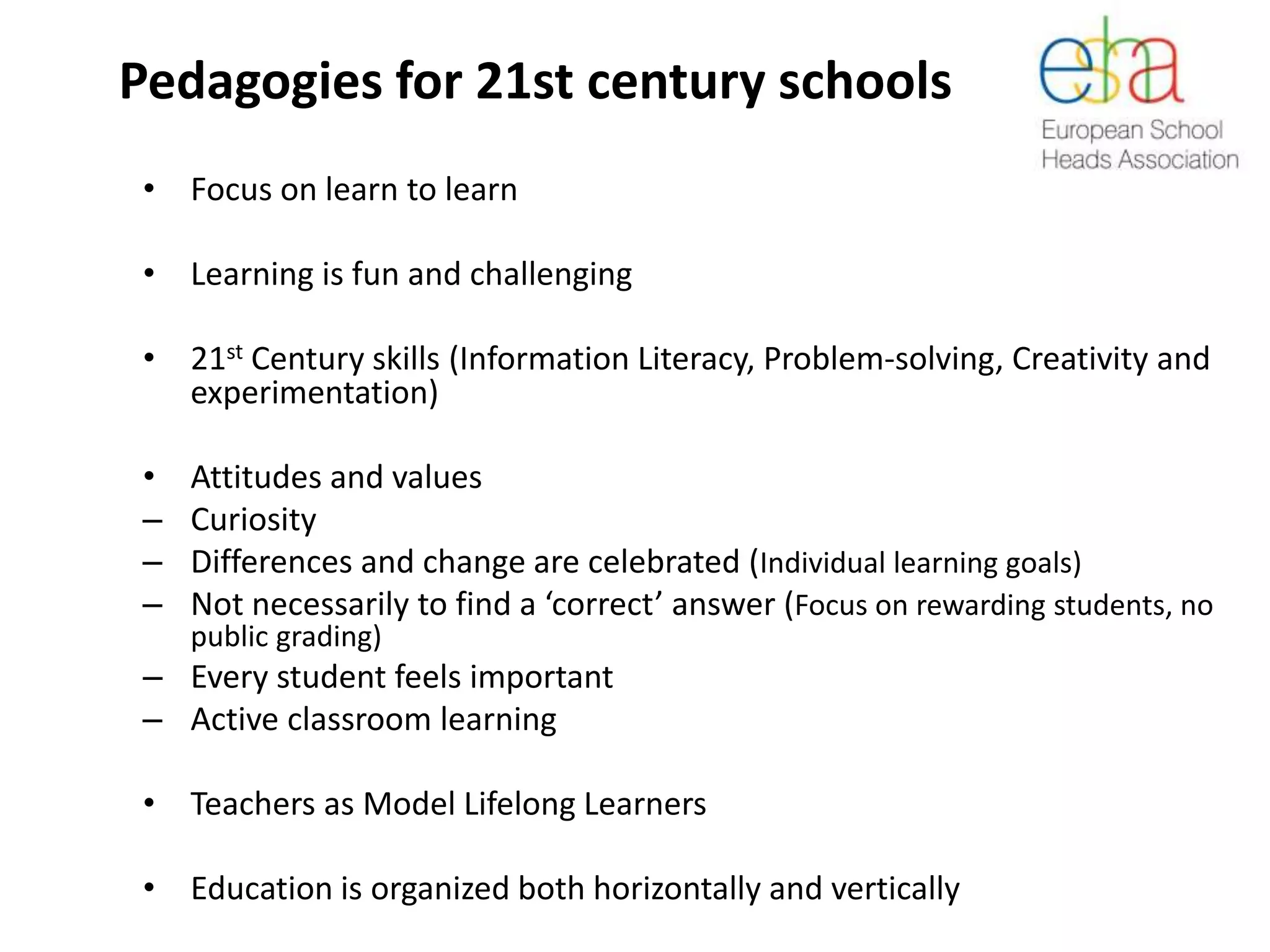 Pedagogies for 21st century schools
• Focus on learn to learn
• Learning is fun and challenging
• 21st Century skills (Information Literacy, Problem-solving, Creativity and
experimentation)
• Attitudes and values
– Curiosity
– Differences and change are celebrated (Individual learning goals)
– Not necessarily to find a ‘correct’ answer (Focus on rewarding students, no
public grading)
– Every student feels important
– Active classroom learning
• Teachers as Model Lifelong Learners
• Education is organized both horizontally and vertically
 