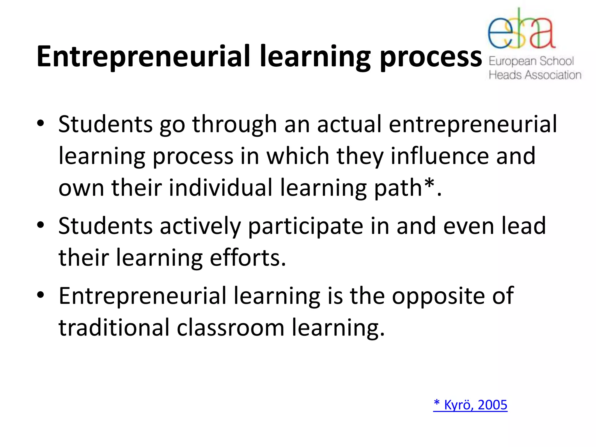 Entrepreneurial learning process
• Students go through an actual entrepreneurial
learning process in which they influence and
own their individual learning path*.
• Students actively participate in and even lead
their learning efforts.
• Entrepreneurial learning is the opposite of
traditional classroom learning.
* Kyrö, 2005
 
