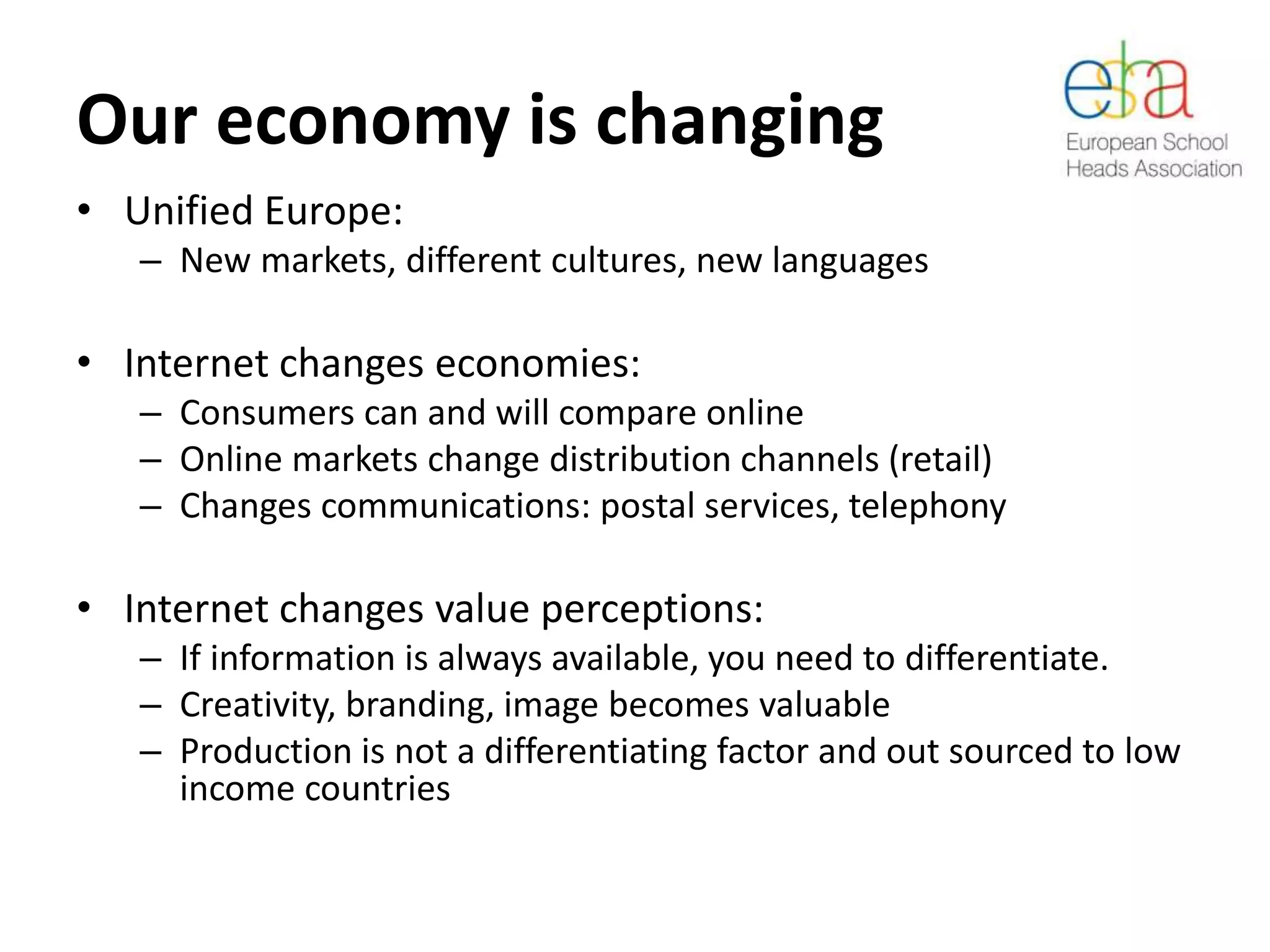 Our economy is changing
• Unified Europe:
– New markets, different cultures, new languages
• Internet changes economies:
– Consumers can and will compare online
– Online markets change distribution channels (retail)
– Changes communications: postal services, telephony
• Internet changes value perceptions:
– If information is always available, you need to differentiate.
– Creativity, branding, image becomes valuable
– Production is not a differentiating factor and out sourced to low
income countries
 