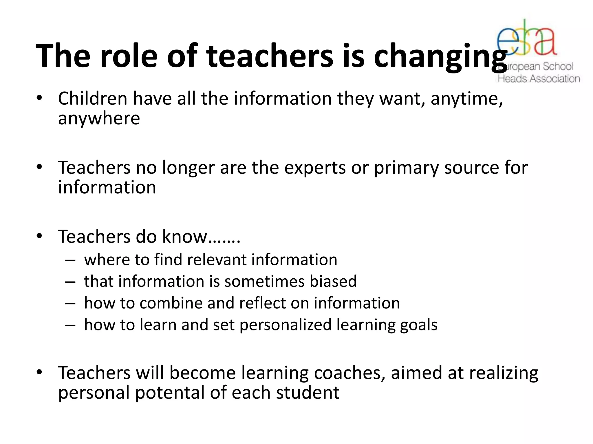 The role of teachers is changing
• Children have all the information they want, anytime,
anywhere
• Teachers no longer are the experts or primary source for
information
• Teachers do know…….
– where to find relevant information
– that information is sometimes biased
– how to combine and reflect on information
– how to learn and set personalized learning goals
• Teachers will become learning coaches, aimed at realizing
personal potental of each student
 