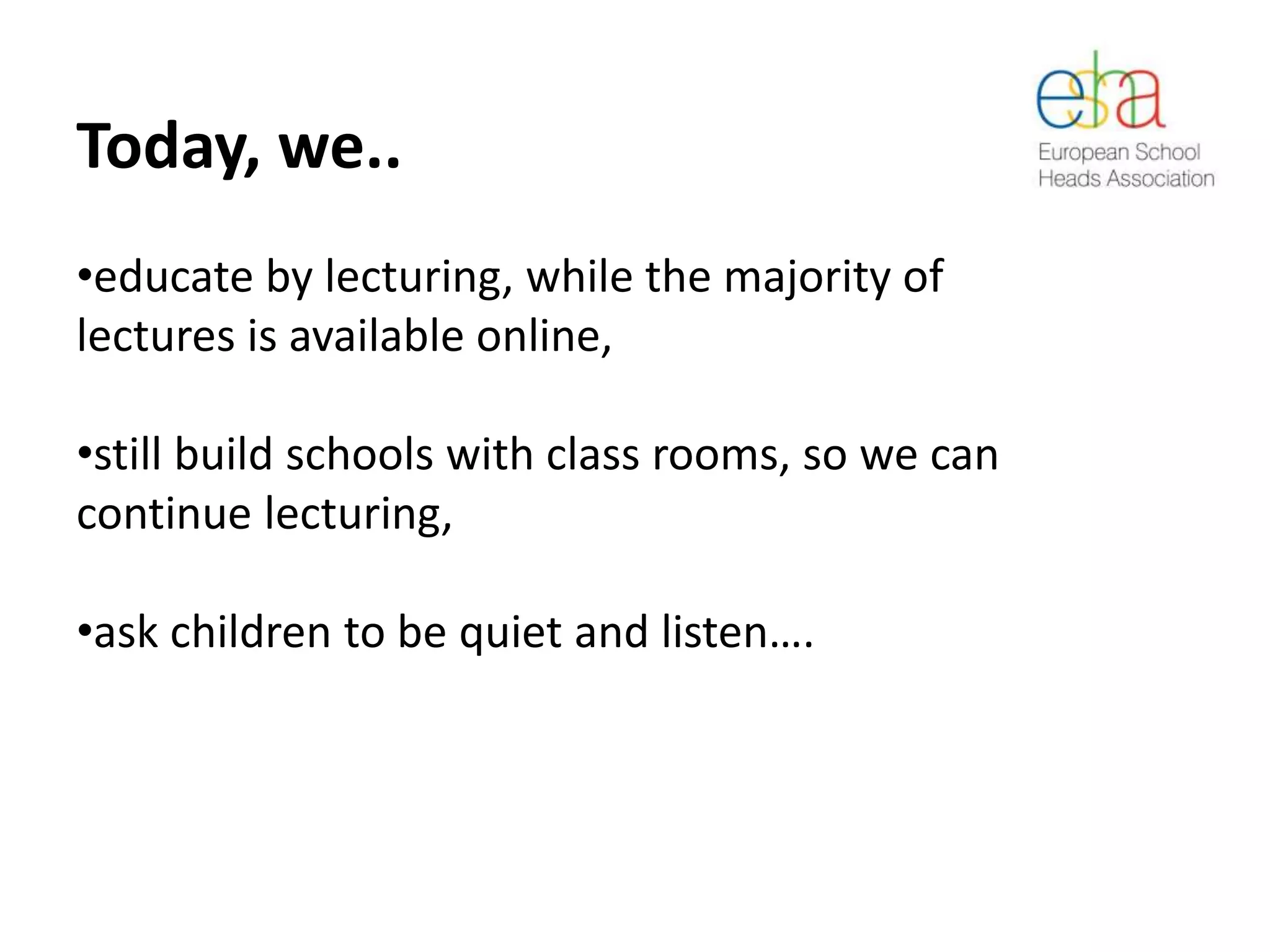 Today, we..
•educate by lecturing, while the majority of
lectures is available online,
•still build schools with class rooms, so we can
continue lecturing,
•ask children to be quiet and listen….
 