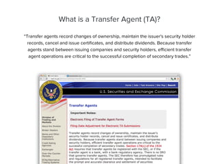 What is a Transfer Agent (TA)?
“Transfer agents record changes of ownership, maintain the issuer's security holder
records, cancel and issue certiﬁcates, and distribute dividends. Because transfer
agents stand between issuing companies and security holders, eﬃcient transfer
agent operations are critical to the successful completion of secondary trades.”
 