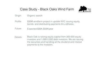 Case Study - Black Oaks Wind Farm
Proﬁle:
Origin: Organic search
$30M windfarm project in upstate NYC issuing equity,
bonds, and distributing payments thru eShares.
Expected $30K-$50K/yearFuture:
Black Oak is raising equity capital from 300-500 equity
investors and 1,000-2,000 debt investors. We are issuing
the securities and handling all the dividend and interest
payments to the investors.
Details:
 
