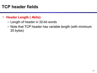11 
TCP header fields 
• Header Length ( 4bits): 
– Length of header in 32-bit words 
– Note that TCP header has variable length (with minimum 
20 bytes) 
 