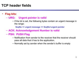 12 
TCP header fields 
• Flag bits: 
– URG: Urgent pointer is valid 
– If the bit is set, the following bytes contain an urgent message in 
the range: 
SeqNo <= urgent message <= SeqNo+urgent pointer 
– ACK: Acknowledgement Number is valid 
– PSH: PUSH Flag 
– Notification from sender to the receiver that the receiver should 
pass all data that it has to the application. 
– Normally set by sender when the sender’s buffer is empty 
 