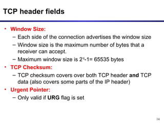 14 
TCP header fields 
• Window Size: 
– Each side of the connection advertises the window size 
– Window size is the maximum number of bytes that a 
receiver can accept. 
– Maximum window size is 216-1= 65535 bytes 
• TCP Checksum: 
– TCP checksum covers over both TCP header and TCP 
data (also covers some parts of the IP header) 
• Urgent Pointer: 
– Only valid if URG flag is set 
 