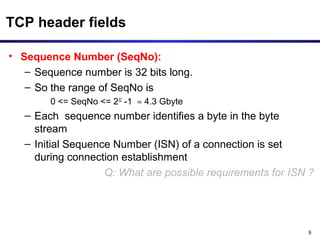 8 
TCP header fields 
• Sequence Number (SeqNo): 
– Sequence number is 32 bits long. 
– So the range of SeqNo is 
0 <= SeqNo <= 232 -1 » 4.3 Gbyte 
– Each sequence number identifies a byte in the byte 
stream 
– Initial Sequence Number (ISN) of a connection is set 
during connection establishment 
Q: What are possible requirements for ISN ? 
 