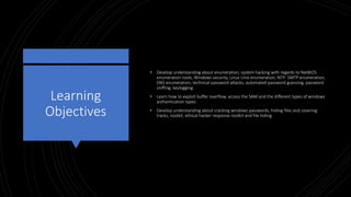 Learning
Objectives
• Develop understanding about enumeration, system hacking with regards to NetBIOS
enumeration tools, Windows security, Linux Unix enumeration, NTP- SMTP enumeration,
DNS enumeration, technical password attacks, automated password guessing, password
sniffing, keylogging.
• Learn how to exploit buffer overflow, access the SAM and the different types of windows
authentication types.
• Develop understanding about cracking windows passwords, hiding files and covering
tracks, rootkit, ethical hacker response rootkit and file hiding.
 