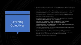 Learning
Objectives
• Develop comprehensive understanding about the different types of attacks with regards
to viruses and worms
• Learn about transmission methods of viruses, trojans its behaviour and characteristics,
virus payload characteristics and the architecture component structure of viruses.
• Develop understanding about cover communication, keystroke logging and spyware.
• Learn about Malware countermeasures.
• Develop understanding about trojan behaviours with regards to remote access, data
hiding, e-banking, denial of service (DoS), proxy and ftp.
• Learn about RAT trojans tools, wrapper binding programs, trojan ports and
communication methods, trojan targets and infection mechanisms.
• Develop understanding about the deployment of a trojan, covert communication and
tunneling via the internet, application layer
• Learn about keystroke logging and spyware, hardware keyloggers, software keyloggers,
spyware and malware countermeasures
• Develop understanding about how to detect malware, and the types of known
techniques antivirus programs implement with regards to the following: signature
scanning, heuristic scanning, integrity checking and activity blocking.
• Learn about how to conduct malware analysis
 