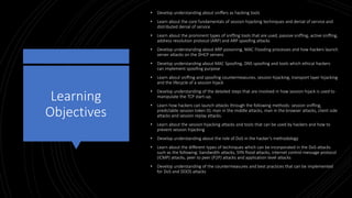Learning
Objectives
• Develop understanding about sniffers as hacking tools
• Learn about the core fundamentals of session hijacking techniques and denial of service and
distributed denial of service
• Learn about the prominent types of sniffing tools that are used, passive sniffing, active sniffing,
address resolution protocol (ARP) and ARP spoofing attacks
• Develop understanding about ARP poisoning, MAC Flooding processes and how hackers launch
server attacks on the DHCP servers
• Develop understanding about MAC Spoofing, DNS spoofing and tools which ethical hackers
can implement spoofing purpose
• Learn about sniffing and spoofing countermeasures, session hijacking, transport layer hijacking
and the lifecycle of a session hijack
• Develop understanding of the detailed steps that are involved in how session hijack is used to
manipulate the TCP start-up.
• Learn how hackers can launch attacks through the following methods: session sniffing,
predictable session token ID, man in the middle attacks, man in the browser attacks, client side
attacks and session replay attacks.
• Learn about the session hijacking attacks and tools that can be used by hackers and how to
prevent session hijacking
• Develop understanding about the role of DoS in the hacker’s methodology
• Learn about the different types of techniques which can be incorporated in the DoS attacks
such as the following: bandwidth attacks, SYN flood attacks, internet control message protocol
(ICMP) attacks, peer to peer (P2P) attacks and application level attacks
• Develop understanding of the countermeasures and best practices that can be implemented
for DoS and DDOS attacks
 