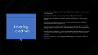 Learning
Objectives
• Develop understanding about the Intrusion Detection Systems that are used to detect
malicious activity
• Learn about Firewalls that exist amongst trusted and untrusted networks
• Develop understanding about Honeypots and fake systems that are used to lure in
attackers
• Learn about the essential components of intrusion detection systems and pattern
matching anomaly detection techniques
• Learn about insertion attacks employed by hackers, overlapping fragments and TCP,
Protocol ambiguities, session splicing, shellcode attacks and other form of IDS evasion
techniques.
• Develop understanding about the differences between the following types of firewalls:
packet filters, application-level gateway, circuit-level gateway and stateful multilayer
inspection
• Learn about firewalking, banner grabbing, different types of honeypots and how to
detect them.
 