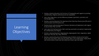 Learning
Objectives
• Develop understanding about the functions of Cryptography with regards to providing
confidentiality, integrity, authenticity and non-repudiation
• Learn about Algorithms, and the differences between asymmetric, symmetric and
hashing algorithms
• Develop understanding about the objectives of the Public Key Infrastructure (PKI and it’s
communication and third-party trust
• Develop broad understanding about Protocols, Standards and Applications with regards
to Secure Shell, IPSec and PGP.
• Learn about the hashing process, SHA-1 and how asymmetric encryptions implemented
for confidentiality and integrity.
• Develop understanding about steganography, steganogrpahic tools, steganalysis, digital
watermark, PGP, SSH, SSL, IPSec, PPTP, EFS
• Develop understanding about the following types of attacks carried out by hackers:
Known plain text attack: cipher text only attack, Man in the middle attack, replay attack,
side channel attack, chosen plan text attack and chosen ciper text attack
 