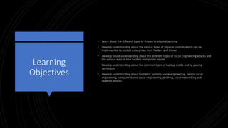 Learning
Objectives
• Learn about the different types of threats to physical security
• Develop understanding about the various types of physical controls which can be
implemented to protect enterprises from hackers and thieves
• Develop broad understanding about the different types of Social Engineering attacks and
the various ways in how hackers manipulate people
• Develop understanding about the common types of backup media and by passing
techniques
• Develop understanding about biometric systems, social engineering, person social
engineering, computer based social engineering, phishing, social networking and
targeted attacks.
 