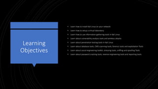 Learning
Objectives
• Learn how to install Kali Linux on your network
• Learn how to setup a virtual laboratory
• Learn how to use information gathering tools in Kali Linux
• Learn about vulnerability analysis tools and wireless attacks
• Learn about penetration testing tools in Kali Linux
• Learn about database tools, CMS scanning tools, forensic tools and exploitation Tools
• Learn about social engineering toolkit, stressing tools, sniffing and spoofing Tools
• Learn about password cracking tools, reverse engineering tools and reporting tools.
 